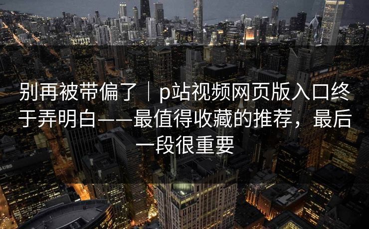 别再被带偏了｜p站视频网页版入口终于弄明白——最值得收藏的推荐，最后一段很重要