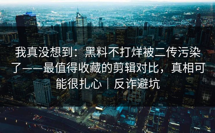 我真没想到：黑料不打烊被二传污染了——最值得收藏的剪辑对比，真相可能很扎心｜反诈避坑
