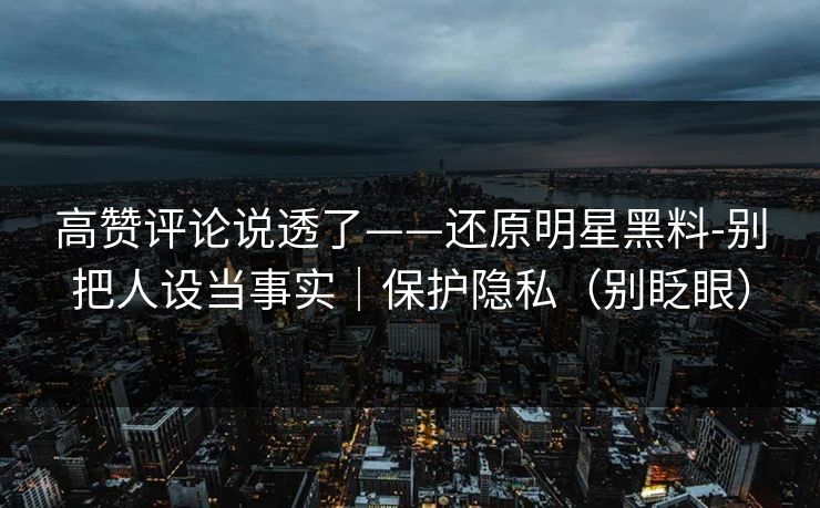 高赞评论说透了——还原明星黑料-别把人设当事实｜保护隐私（别眨眼）