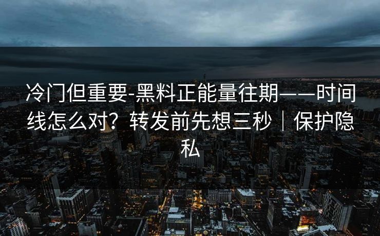 冷门但重要-黑料正能量往期——时间线怎么对？转发前先想三秒｜保护隐私