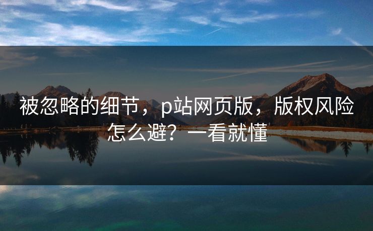 被忽略的细节，p站网页版，版权风险怎么避？一看就懂