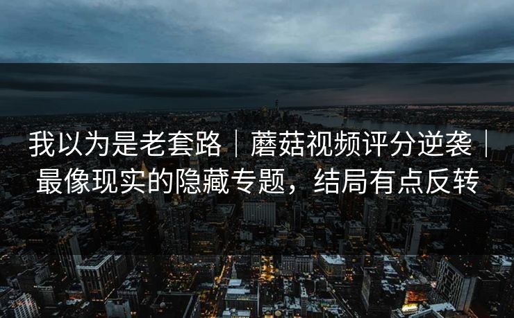 我以为是老套路｜蘑菇视频评分逆袭｜最像现实的隐藏专题，结局有点反转