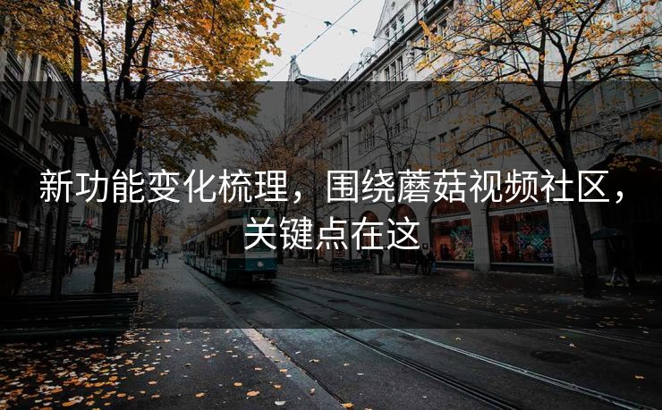 新功能变化梳理，围绕蘑菇视频社区，关键点在这