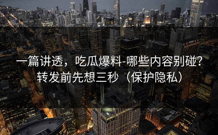 一篇讲透，吃瓜爆料-哪些内容别碰？转发前先想三秒（保护隐私）
