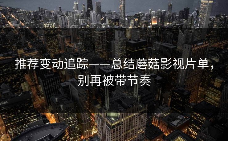 推荐变动追踪——总结蘑菇影视片单，别再被带节奏
