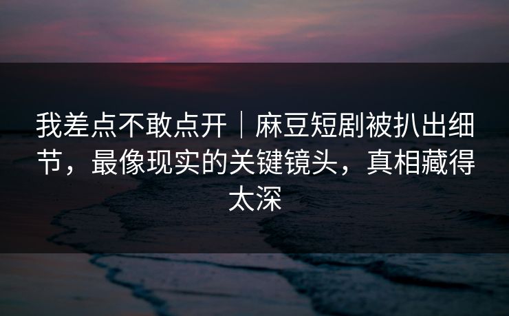 我差点不敢点开｜麻豆短剧被扒出细节，最像现实的关键镜头，真相藏得太深