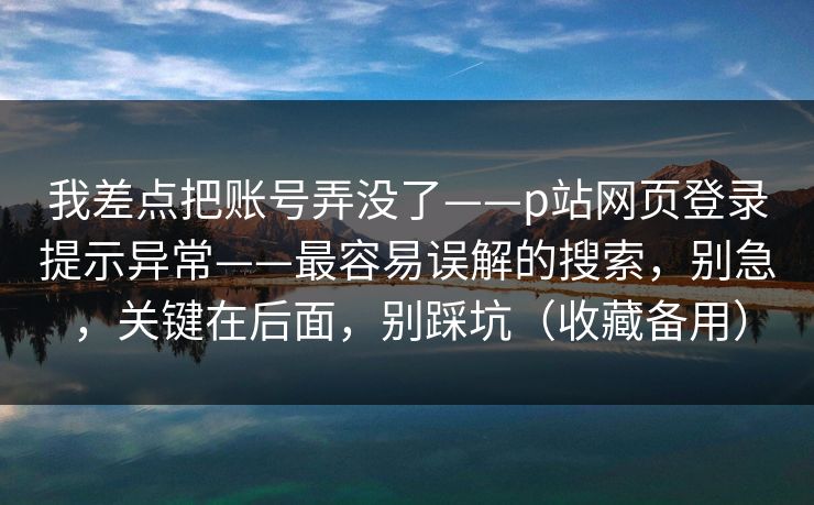 我差点把账号弄没了——p站网页登录提示异常——最容易误解的搜索，别急，关键在后面，别踩坑（收藏备用）