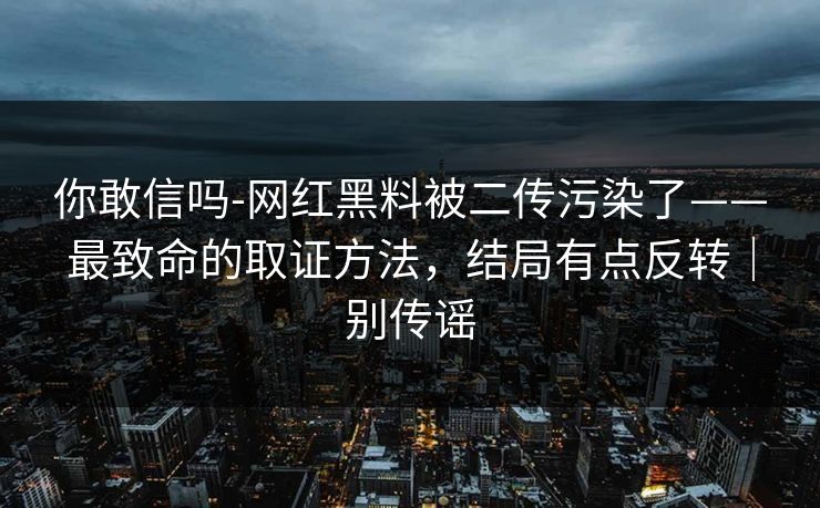 你敢信吗-网红黑料被二传污染了——最致命的取证方法，结局有点反转｜别传谣
