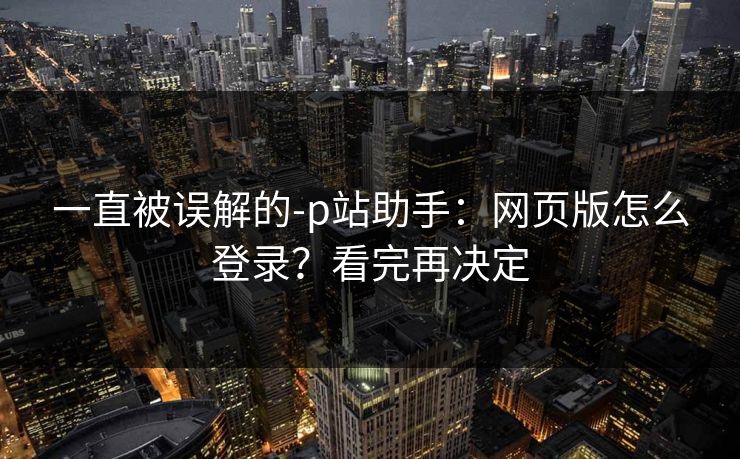 一直被误解的-p站助手：网页版怎么登录？看完再决定