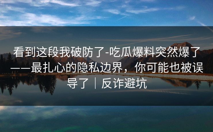 看到这段我破防了-吃瓜爆料突然爆了——最扎心的隐私边界，你可能也被误导了｜反诈避坑