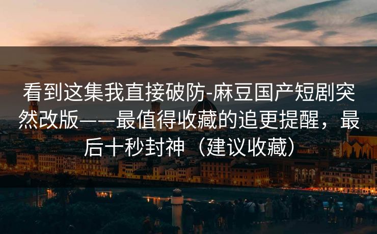 看到这集我直接破防-麻豆国产短剧突然改版——最值得收藏的追更提醒，最后十秒封神（建议收藏）