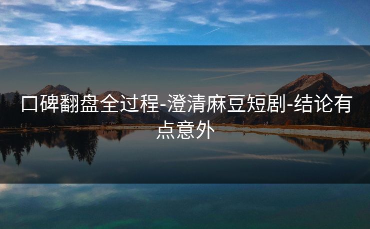 口碑翻盘全过程-澄清麻豆短剧-结论有点意外