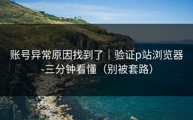 账号异常原因找到了｜验证p站浏览器-三分钟看懂（别被套路）