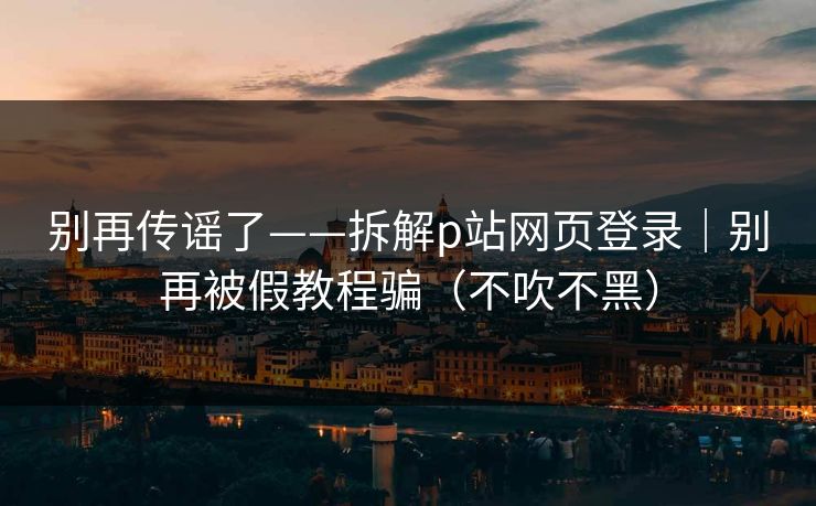 别再传谣了——拆解p站网页登录｜别再被假教程骗（不吹不黑）