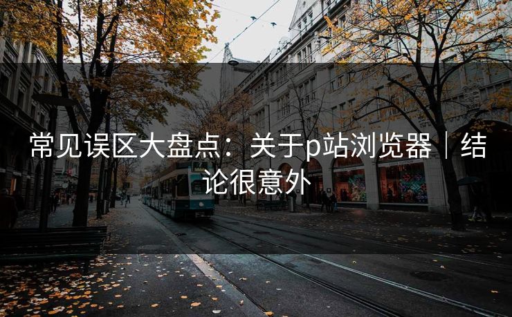 常见误区大盘点：关于p站浏览器｜结论很意外