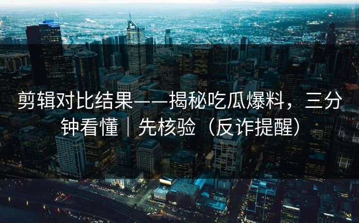 剪辑对比结果——揭秘吃瓜爆料，三分钟看懂｜先核验（反诈提醒）