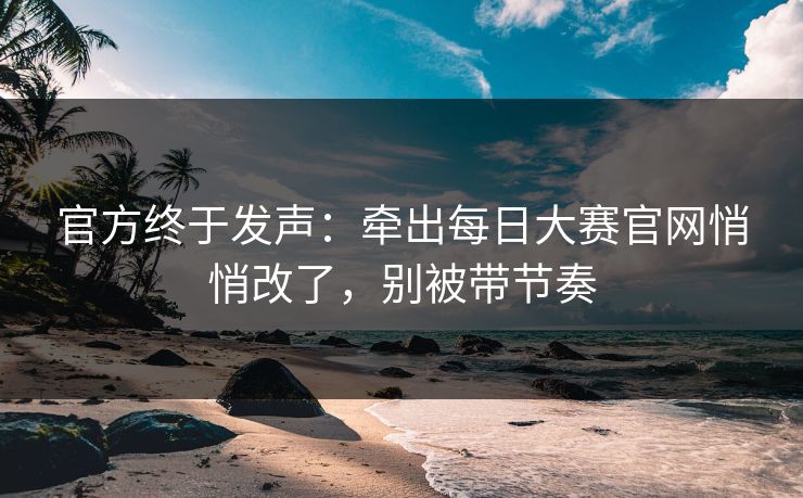 官方终于发声：牵出每日大赛官网悄悄改了，别被带节奏