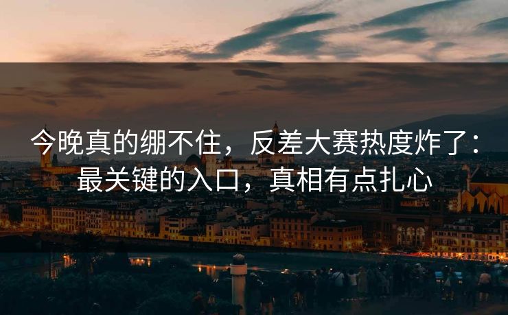 今晚真的绷不住，反差大赛热度炸了：最关键的入口，真相有点扎心