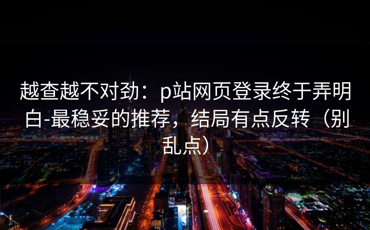 越查越不对劲：p站网页登录终于弄明白-最稳妥的推荐，结局有点反转（别乱点）