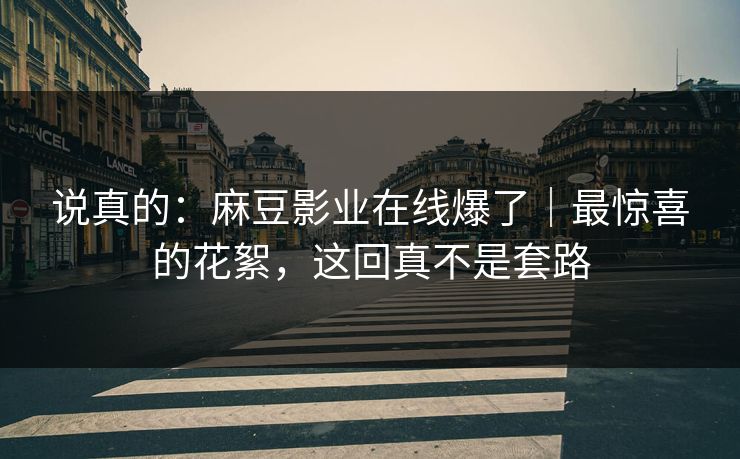 说真的：麻豆影业在线爆了｜最惊喜的花絮，这回真不是套路