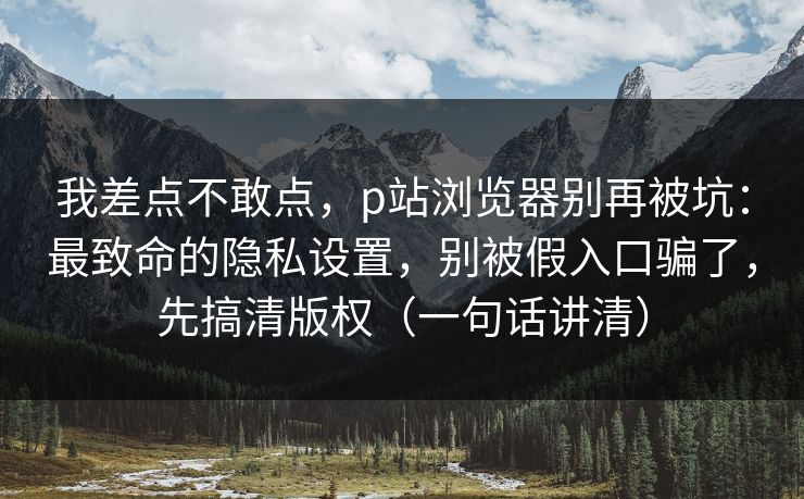 我差点不敢点，p站浏览器别再被坑：最致命的隐私设置，别被假入口骗了，先搞清版权（一句话讲清）