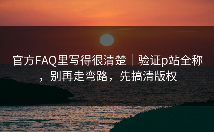 官方FAQ里写得很清楚｜验证p站全称，别再走弯路，先搞清版权