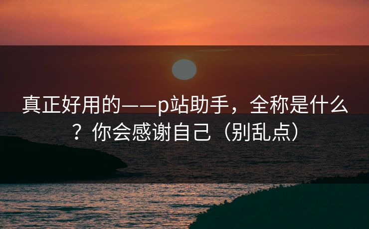 真正好用的——p站助手，全称是什么？你会感谢自己（别乱点）