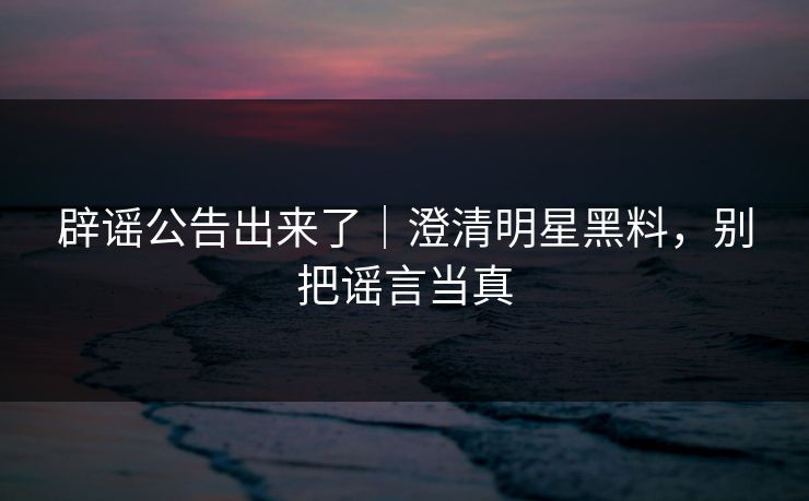 辟谣公告出来了｜澄清明星黑料，别把谣言当真