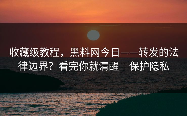收藏级教程，黑料网今日——转发的法律边界？看完你就清醒｜保护隐私