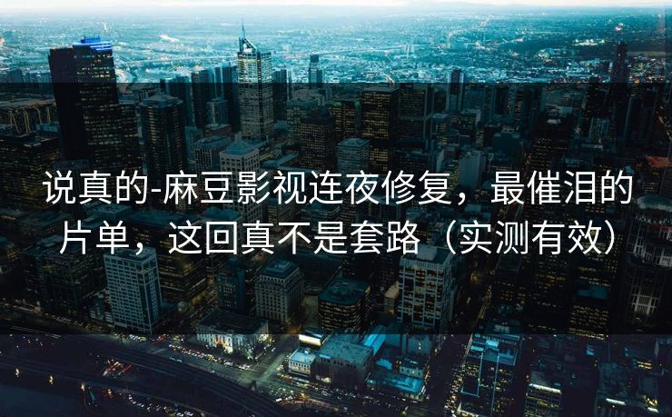 说真的-麻豆影视连夜修复，最催泪的片单，这回真不是套路（实测有效）