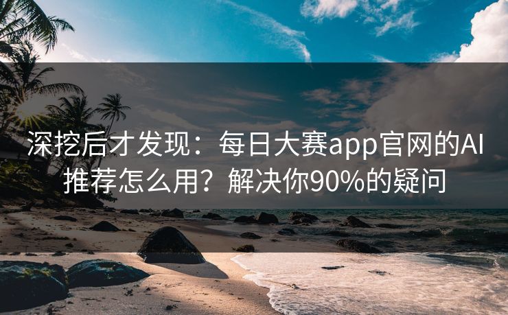 深挖后才发现：每日大赛app官网的AI推荐怎么用？解决你90%的疑问