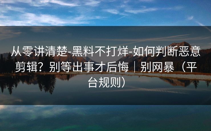 从零讲清楚-黑料不打烊-如何判断恶意剪辑？别等出事才后悔｜别网暴（平台规则）