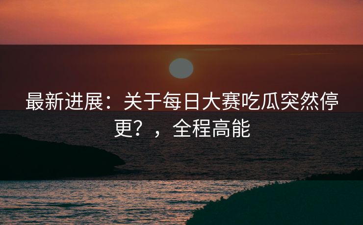 最新进展：关于每日大赛吃瓜突然停更？，全程高能