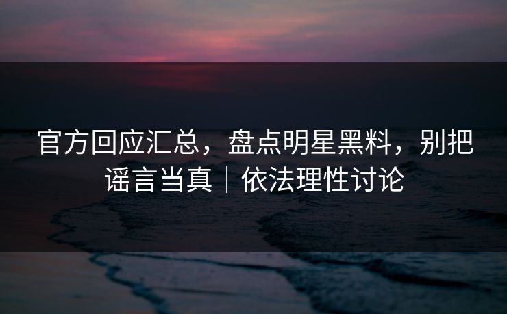 官方回应汇总，盘点明星黑料，别把谣言当真｜依法理性讨论