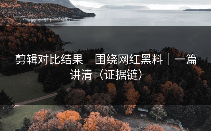 剪辑对比结果｜围绕网红黑料｜一篇讲清（证据链）