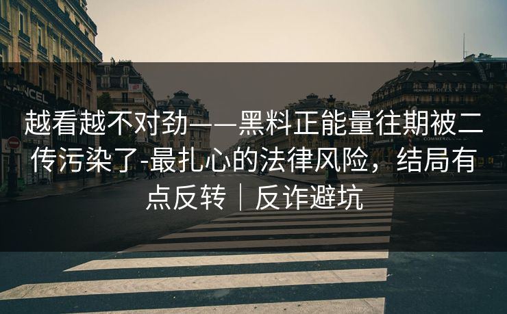 越看越不对劲——黑料正能量往期被二传污染了-最扎心的法律风险，结局有点反转｜反诈避坑