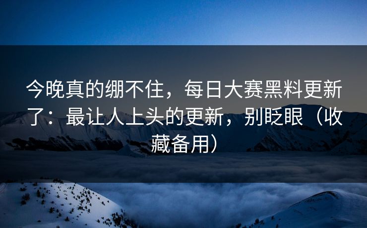 今晚真的绷不住，每日大赛黑料更新了：最让人上头的更新，别眨眼（收藏备用）