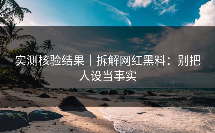 实测核验结果｜拆解网红黑料：别把人设当事实