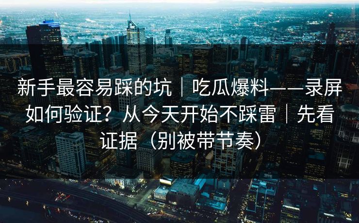 新手最容易踩的坑｜吃瓜爆料——录屏如何验证？从今天开始不踩雷｜先看证据（别被带节奏）