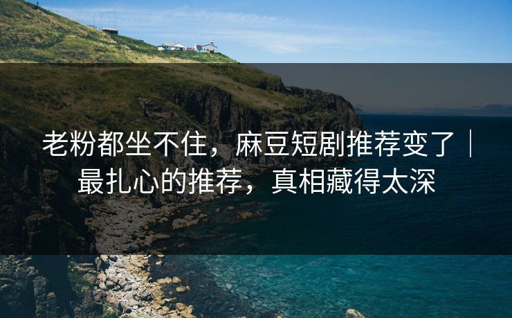 老粉都坐不住，麻豆短剧推荐变了｜最扎心的推荐，真相藏得太深