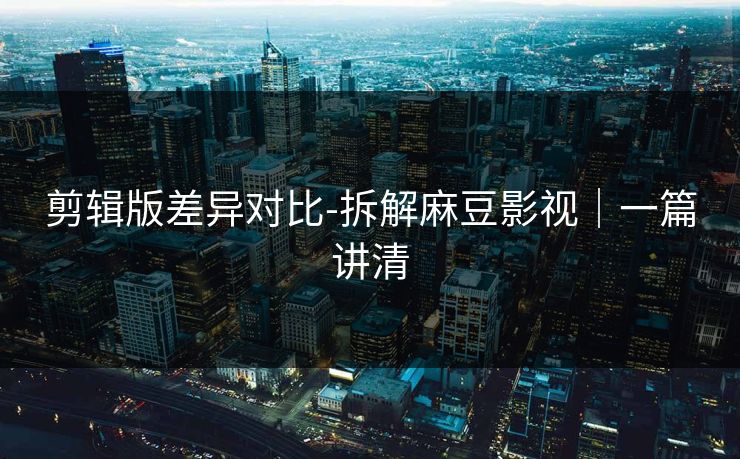 剪辑版差异对比-拆解麻豆影视｜一篇讲清