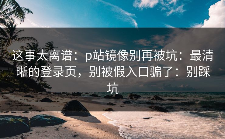 这事太离谱：p站镜像别再被坑：最清晰的登录页，别被假入口骗了：别踩坑