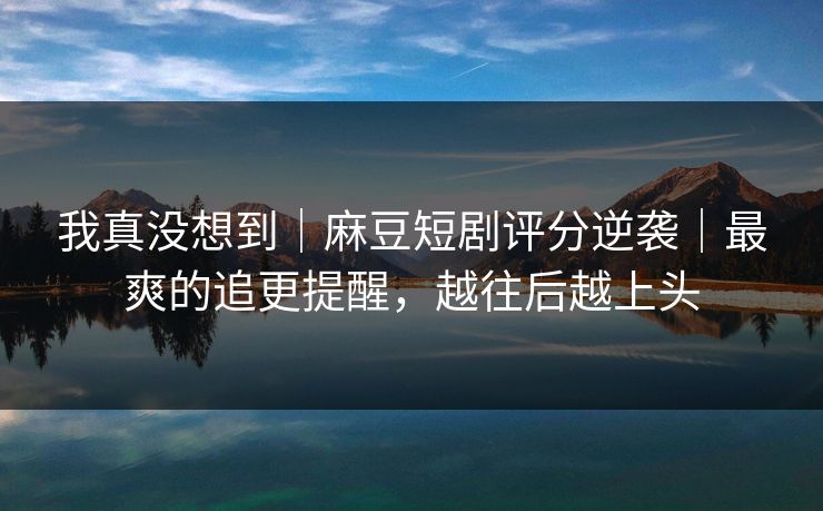 我真没想到｜麻豆短剧评分逆袭｜最爽的追更提醒，越往后越上头