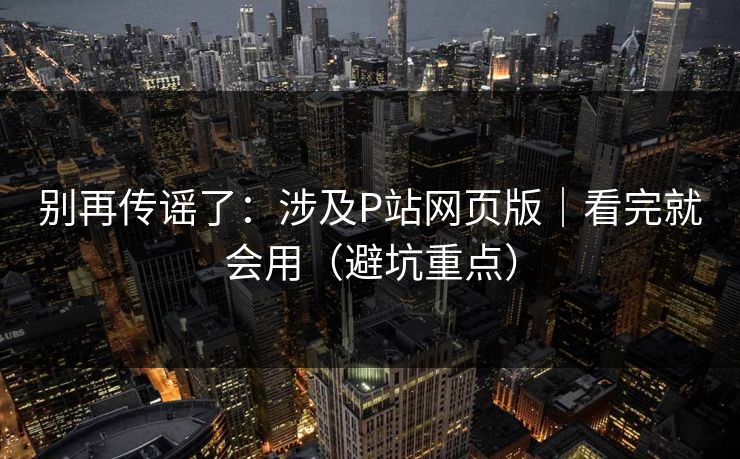 别再传谣了：涉及P站网页版｜看完就会用（避坑重点）