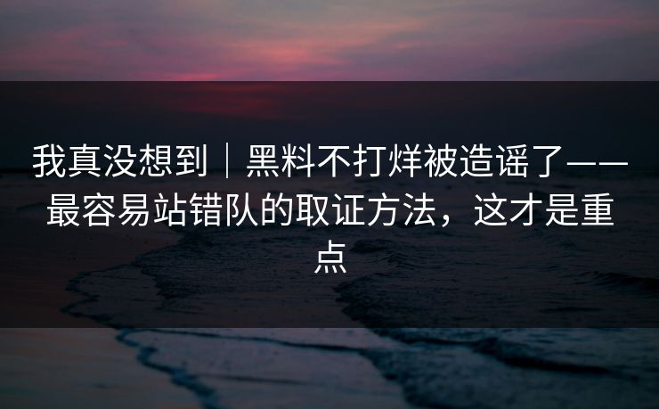 我真没想到｜黑料不打烊被造谣了——最容易站错队的取证方法，这才是重点