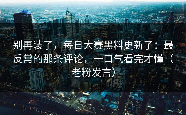 别再装了，每日大赛黑料更新了：最反常的那条评论，一口气看完才懂（老粉发言）