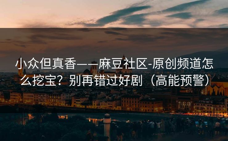 小众但真香——麻豆社区-原创频道怎么挖宝？别再错过好剧（高能预警）