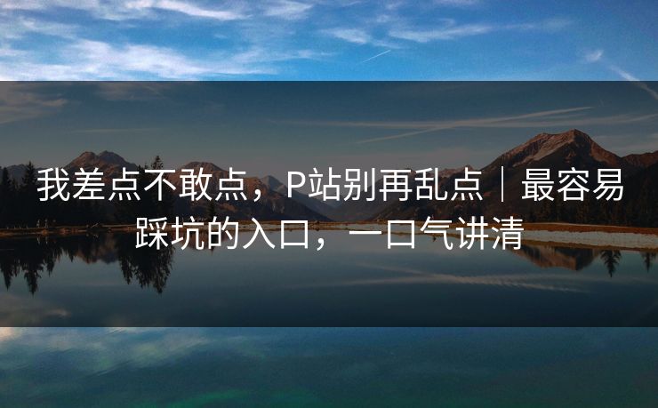 我差点不敢点，P站别再乱点｜最容易踩坑的入口，一口气讲清