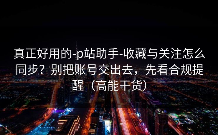 真正好用的-p站助手-收藏与关注怎么同步？别把账号交出去，先看合规提醒（高能干货）