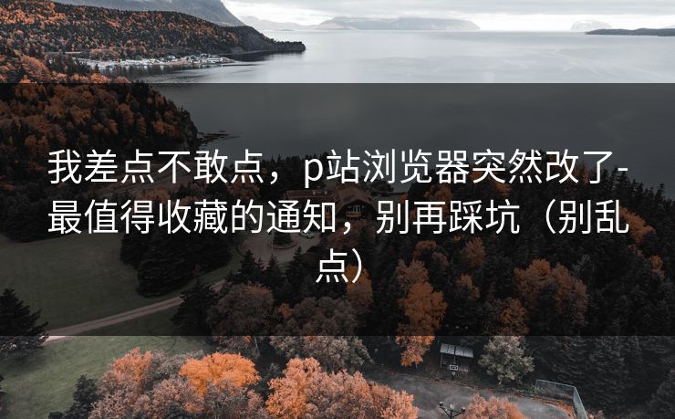 我差点不敢点，p站浏览器突然改了-最值得收藏的通知，别再踩坑（别乱点）